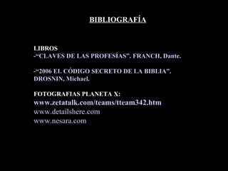 BIBLIOGRAFÍA LIBROS -“CLAVES DE LAS PROFESÍAS”. FRANCH, Dante. -“2006 EL CÓDIGO SECRETO DE LA BIBLIA”. DROSNIN, Michael.  FOTOGRAFIAS PLANETA X: www.zetatalk.com / teams /tteam342. htm www.detailshere.com www.nesara.com 