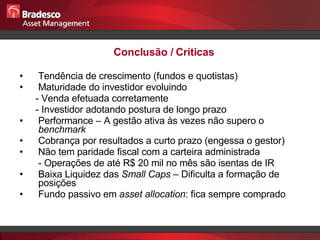 Conclusão / Críticas Tendência de crescimento (fundos e quotistas) Maturidade do investidor evoluindo - Venda efetuada corretamente - Investidor adotando postura de longo prazo  Performance – A gestão ativa às vezes não supero o  benchmark Cobrança por resultados a curto prazo (engessa o gestor) Não tem paridade fiscal com a carteira administrada - Operações de até R$ 20 mil no mês são isentas de IR Baixa Liquidez das  Small Caps  – Dificulta a formação de posições Fundo passivo em  asset allocation : fica sempre comprado 