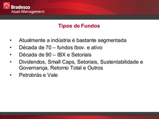 Tipos de Fundos  Atualmente a indústria é bastante segmentada Década de 70 – fundos Ibov. e ativo Década de 90 – IBX e Setoriais Dividendos, Small Caps, Setoriais, Sustentabilidade e Governança, Retorno Total e Outros Petrobrás e Vale 