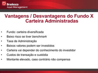 Vantagens / Desvantagens do Fundo X Carteira Administradas Fundo: carteira diversificada Baixo risco se tiver  benchmark Taxa de Administração Baixos valores podem ser investidos Carteira vai depender do conhecimento do investidor Custos de transação e custódia Montante elevado, caso contrário não compensa 