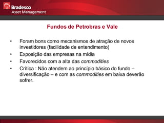 Fundos de Petrobras e Vale Foram bons como mecanismos de atração de novos investidores (facilidade de entendimento) Exposição das empresas na mídia Favorecidos com a alta das  commodities Crítica : Não atendem ao princípio básico do fundo – diversificação – e com as  commodities  em baixa deverão sofrer. 