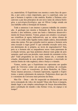 co, materialista. O Espiritismo nos mostra a outra face da ques-
tão, e por certo a mais importante, que é a espiritual, uma vez
que o homem é espírito e não matéria. Kardec e Delanne colo-
cam-nos a par dos princípios de um novo ramo da ciência bioló-
gica, a psicologia-fisiológica, que sir Oliver Lodge estuda em
seu trabalho sobre a formação do homem.
Toda a natureza é um imenso e penoso trabalho de constru-
ção. A geologia nos mostra a formação da Terra, através dos
séculos e dos milênios, como um lento e laborioso desenvolvi-
mento de forças latentes. Vemos, graças aos estudos e as pesqui-
sas científicas já agora indiscutíveis, que as várias classes de
seres vivos estão todas ligadas numa ampla cadeia, descendendo
umas das outras. Por que estranho motivo apenas o homem seria
uma exceção à regra geral? E que estranha exceção seria essa,
em detrimento de si próprio, ao invés de engrandecê-lo? Sim,
pois se o homem não se enquadrasse nesse vasto panorama da
evolução terrena, que hoje podemos abarcar num golpe de pen-
samento, qual seria sua posição, num mundo de constante evolu-
ção? Tudo progrediria ao seu redor, menos ele, o enteado da
criação, abandonado às suas próprias fraquezas e encerrado no
estreito limite da vida orgânica, entre o berço e o túmulo.
Vemos, assim, que o Espiritismo nos apresenta um quadro
geral do Universo como um processo contínuo de evolução.
Tudo flui e tudo se transforma, já dizia Heráclito, de Éfeso.
Nesse imenso processo, o homem representa, segundo o Espiri-
tismo, o ponto culminante da natureza. Poderemos dizer que ele
é o momento do Universo mais próximo de Deus.
Mas Ele – Deus – não foi esquecido ou diminuído por essa
nova concepção da vida e do mundo? Deus não ficou à margem,
dando lugar a um simples entrechoque de forças desconhecidas,
para a produção do mundo e das formas vivas, no espaço e no
tempo?
 