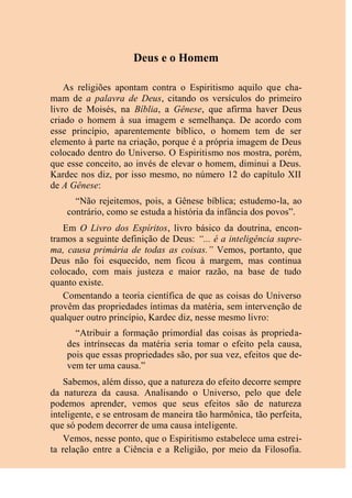 Deus e o Homem
As religiões apontam contra o Espiritismo aquilo que cha-
mam de a palavra de Deus, citando os versículos do primeiro
livro de Moisés, na Bíblia, a Gênese, que afirma haver Deus
criado o homem à sua imagem e semelhança. De acordo com
esse princípio, aparentemente bíblico, o homem tem de ser
elemento à parte na criação, porque é a própria imagem de Deus
colocado dentro do Universo. O Espiritismo nos mostra, porém,
que esse conceito, ao invés de elevar o homem, diminui a Deus.
Kardec nos diz, por isso mesmo, no número 12 do capítulo XII
de A Gênese:
“Não rejeitemos, pois, a Gênese bíblica; estudemo-la, ao
contrário, como se estuda a história da infância dos povos”.
Em O Livro dos Espíritos, livro básico da doutrina, encon-
tramos a seguinte definição de Deus: “... é a inteligência supre-
ma, causa primária de todas as coisas.” Vemos, portanto, que
Deus não foi esquecido, nem ficou à margem, mas continua
colocado, com mais justeza e maior razão, na base de tudo
quanto existe.
Comentando a teoria científica de que as coisas do Universo
provêm das propriedades íntimas da matéria, sem intervenção de
qualquer outro princípio, Kardec diz, nesse mesmo livro:
“Atribuir a formação primordial das coisas às proprieda-
des intrínsecas da matéria seria tomar o efeito pela causa,
pois que essas propriedades são, por sua vez, efeitos que de-
vem ter uma causa.”
Sabemos, além disso, que a natureza do efeito decorre sempre
da natureza da causa. Analisando o Universo, pelo que dele
podemos aprender, vemos que seus efeitos são de natureza
inteligente, e se entrosam de maneira tão harmônica, tão perfeita,
que só podem decorrer de uma causa inteligente.
Vemos, nesse ponto, que o Espiritismo estabelece uma estrei-
ta relação entre a Ciência e a Religião, por meio da Filosofia.
 