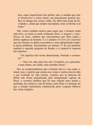 tura, cujas imperfeições lhe atribui; mas, à medida que nele
se desenvolve o senso moral, seu pensamento penetra me-
lhor no âmago das coisas; então, faz idéia mais justa da Di-
vindade e, ainda que sempre incompleta, mais conforme à sã
razão.”
Não vemos nenhum motivo para negar que o homem tenha
sido feito, se assim se pode realmente dizer, à imagem e seme-
lhança de Deus, embora não concordemos que Deus tenha a
forma orgânica do homem. E é o próprio O Livro dos Espíritos
que nos fornece os dados necessários a uma interpretação espíri-
ta desse problema. Encontramos no número 77 do seu primeiro
capítulo a seguinte pergunta de Kardec e a respectiva resposta
dos espíritos:
“Os espíritos têm forma determinada, limitada e constan-
te?”
“– Para vós, não; para nós, sim. O espírito, se o quiserdes,
é uma chama, um clarão, uma centelha etérea.”
Ora, se compreendermos que o homem não é o seu corpo a-
nimal, mas o espírito que anima esse corpo e realiza através dele
a sua evolução na vida terrena, veremos que as palavras da
Bíblia não foram prejudicadas pela interpretação espírita de
Deus; e veremos também que há uma relação mais íntima e
profunda, de essência e não de forma, entre Deus e o homem, do
que a relação materialista estabelecida pelos exegetas bíblicos
das várias religiões.
 