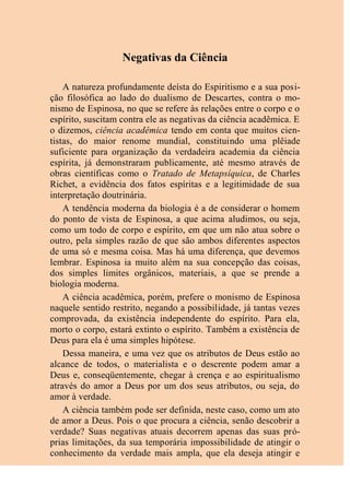 Negativas da Ciência
A natureza profundamente deísta do Espiritismo e a sua posi-
ção filosófica ao lado do dualismo de Descartes, contra o mo-
nismo de Espinosa, no que se refere às relações entre o corpo e o
espírito, suscitam contra ele as negativas da ciência acadêmica. E
o dizemos, ciência acadêmica tendo em conta que muitos cien-
tistas, do maior renome mundial, constituindo uma plêiade
suficiente para organização da verdadeira academia da ciência
espírita, já demonstraram publicamente, até mesmo através de
obras científicas como o Tratado de Metapsíquica, de Charles
Richet, a evidência dos fatos espíritas e a legitimidade de sua
interpretação doutrinária.
A tendência moderna da biologia é a de considerar o homem
do ponto de vista de Espinosa, a que acima aludimos, ou seja,
como um todo de corpo e espírito, em que um não atua sobre o
outro, pela simples razão de que são ambos diferentes aspectos
de uma só e mesma coisa. Mas há uma diferença, que devemos
lembrar. Espinosa ia muito além na sua concepção das coisas,
dos simples limites orgânicos, materiais, a que se prende a
biologia moderna.
A ciência acadêmica, porém, prefere o monismo de Espinosa
naquele sentido restrito, negando a possibilidade, já tantas vezes
comprovada, da existência independente do espírito. Para ela,
morto o corpo, estará extinto o espírito. Também a existência de
Deus para ela é uma simples hipótese.
Dessa maneira, e uma vez que os atributos de Deus estão ao
alcance de todos, o materialista e o descrente podem amar a
Deus e, conseqüentemente, chegar à crença e ao espiritualismo
através do amor a Deus por um dos seus atributos, ou seja, do
amor à verdade.
A ciência também pode ser definida, neste caso, como um ato
de amor a Deus. Pois o que procura a ciência, senão descobrir a
verdade? Suas negativas atuais decorrem apenas das suas pró-
prias limitações, da sua temporária impossibilidade de atingir o
conhecimento da verdade mais ampla, que ela deseja atingir e
 