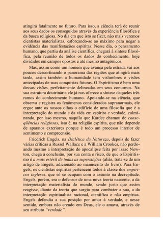 atingirá fatalmente no futuro. Para isso, a ciência terá de reunir
aos seus dados os conseguidos através da experiência filosófica e
da busca religiosa. No dia em que isto se fizer, não mais veremos
cientistas materialistas, esforçando-se ao máximo para negar a
evidência das manifestações espíritas. Nesse dia, o pensamento
humano, que partiu da análise científica, chegará à síntese filosó-
fica, pela reunião de todos os dados do conhecimento, hoje
divididos em campos opostos e até mesmo antagônicos.
Mas, assim como um homem que avança pela estrada vai aos
poucos descortinando o panorama das regiões que atingirá mais
tarde, assim também a humanidade tem vislumbres e visões
antecipadas de suas conquistas futuras. O Espiritismo é bem uma
dessas visões, perfeitamente delineadas em seus contornos. Na
sua estrutura doutrinária ele já nos oferece a síntese daqueles três
ramos do conhecimento humano. Apoiando-se na ciência, que
observa e registra os fenômenos considerados supranormais, ele
ergue ante os nossos olhos o edifício de uma filosofia que é a
interpretação do mundo e da vida em espírito e verdade, culmi-
nando, por isso mesmo, naquilo que Kardec chamou de conse-
qüências religiosas, isto é, na religião espírita, que não depende
de aparatos exteriores porque é todo um processo interior de
sentimento e compreensão.
Friedrich Engels, na Dialética da Natureza, depois de fazer
várias críticas a Russel Wallace e a William Crookes, não perdo-
ando mesmo a interpretação do apocalipse feita por Isaac New-
ton, chega à conclusão, por sua conta e risco, de que o Espiritis-
mo é a mais estéril de todas as superstições (aliás, trata-se de um
artigo de Engels, adicionado ao manuscrito do livro). Para En-
gels, os cientistas espíritas pertencem todos à classe dos empíri-
cos ingleses, que só se ocupam com o assunto na decrepitude.
Engels, porém, era o defensor de uma nova teoria nascente, a da
interpretação materialista do mundo, sendo justo que assim
reagisse, diante da teoria que surgia para combater a sua, a da
interpretação espiritualista racional, científica e não empírica.
Engels defendia a sua posição por amor à verdade, e nesse
sentido, embora não crendo em Deus, ele o amava, através de
seu atributo “verdade”.
 
