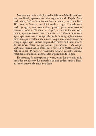 Muitos anos mais tarde, Leonidio Ribeiro e Murillo de Cam-
pos, no Brasil, apossaram-se dos argumentos de Engels. Mais
tarde ainda, Osório César tentou fazer o mesmo, com o seu livro
Misticismo e loucura, que foi forçado a negar. E ainda mais
tarde, já agora, nos nossos dias, quando quase cem anos se
passaram sobre a Dialética de Engels, a ciência tomou novos
rumos, aproximando-se cada vez mais das verdades espirituais,
agora que entramos no campo aberto da desintegração atômica,
provando que a matéria não é mais do que uma condensação de
energia, agora que Einstein rasga os horizontes da Física, através
da sua nova teoria, da gravitação generalizada e do campo
unificado, outro médico brasileiro, o prof. Silva Mello, escreve e
publica o seu Mistérios e realidades deste e do outro mundo,
repetindo os mesmos e encanecidos argumentos de Engels.
É claro que, do nosso ponto de vista, esses doutores não estão
incluídos no número dos materialistas que podem amar a Deus,
ao menos através do amor à verdade.
 