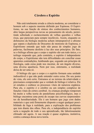 Cérebro e Espírito
Não está totalmente errada a ciência moderna, ao considerar o
homem sob o aspecto monista definido por Espinosa. O Espiri-
tismo, na sua função de síntese dos conhecimentos humanos,
abre largas perspectivas novas ao pensamento do século, permi-
tindo sobretudo o esclarecimento de velhas questões e velhas
rixas, que pareciam para sempre insolúveis. Assim, enquanto os
defensores da biologia moderna acham intransponível o abismo
que separa o dualismo de Descartes do monismo de Espinosa, o
Espiritismo entende que tudo não passa de simples jogo de
palavras, facilmente desfeito à luz dos seus princípios. De fato,
se o biólogo afirma que o corpo e espírito são um todo único, e o
teólogo responde que, pelo contrário, o espírito é independente
do corpo, o Espiritismo não tem dificuldades em conciliar essas
aparentes contradições, lembrando que, segundo um princípio de
fisiologia, cada coisa pode nos mostrar, de um ângulo diverso,
uma diversa aparência. Nem por isso, entretanto, a realidade
deixa de ser uma só.
O biólogo diz que o corpo e o espírito formam uma unidade
indissolúvel e que não pode entender outra coisa. Do seu ponto
de vista, ele está certo. Entramos aí no terreno da relatividade e
precisamos compreender que a verdade do biólogo é relativa. Ele
só estudou e conhece os processos vitais de natureza orgânica.
Para ele, o espírito é o cérebro ou um simples complexo de
funções vitais do córtex cerebral. As crianças prodígio romperam
há muito a velha teoria do paralelismo psicofisiológico, mas o
biólogo encontrou uma porta de escape nas curvas surpreenden-
tes da hereditariedade. Ele é um homem que joga com dados
materiais e que está firmemente disposto a negar qualquer possi-
bilidade de fuga à realidade, para a explicação dos problemas
que tem diante dos olhos. Para ele, a independência do espírito
seria a negação de todo o seu aprendizado, tão laboriosamente
efetuado até agora. A sua reação é quase orgânica, instintiva,
contra a ameaça dessa nova teoria.
 