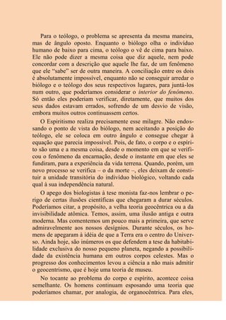 Para o teólogo, o problema se apresenta da mesma maneira,
mas de ângulo oposto. Enquanto o biólogo olha o indivíduo
humano de baixo para cima, o teólogo o vê de cima para baixo.
Ele não pode dizer a mesma coisa que diz aquele, nem pode
concordar com a descrição que aquele lhe faz, de um fenômeno
que ele “sabe” ser de outra maneira. A conciliação entre os dois
é absolutamente impossível, enquanto não se conseguir arredar o
biólogo e o teólogo dos seus respectivos lugares, para juntá-los
num outro, que poderíamos considerar o interior do fenômeno.
Só então eles poderiam verificar, diretamente, que muitos dos
seus dados estavam errados, sofrendo de um desvio de visão,
embora muitos outros continuassem certos.
O Espiritismo realiza precisamente esse milagre. Não endos-
sando o ponto de vista do biólogo, nem aceitando a posição do
teólogo, ele se coloca em outro ângulo e consegue chegar à
equação que parecia impossível. Pois, de fato, o corpo e o espíri-
to são uma e a mesma coisa, desde o momento em que se verifi-
cou o fenômeno da encarnação, desde o instante em que eles se
fundiram, para a experiência da vida terrena. Quando, porém, um
novo processo se verifica – o da morte –, eles deixam de consti-
tuir a unidade transitória do indivíduo biológico, voltando cada
qual à sua independência natural.
O apego dos biologistas à tese monista faz-nos lembrar o pe-
rigo de certas ilusões científicas que chegaram a durar séculos.
Poderíamos citar, a propósito, a velha teoria geocêntrica ou a da
invisibilidade atômica. Temos, assim, uma ilusão antiga e outra
moderna. Mas comentemos um pouco mais a primeira, que serve
admiravelmente aos nossos desígnios. Durante séculos, os ho-
mens de apegaram à idéia de que a Terra era o centro do Univer-
so. Ainda hoje, são inúmeros os que defendem a tese da habitabi-
lidade exclusiva do nosso pequeno planeta, negando a possibili-
dade da existência humana em outros corpos celestes. Mas o
progresso dos conhecimentos levou a ciência a não mais admitir
o geocentrismo, que é hoje uma teoria de museu.
No tocante ao problema do corpo e espírito, acontece coisa
semelhante. Os homens continuam esposando uma teoria que
poderíamos chamar, por analogia, de organocêntrica. Para eles,
 