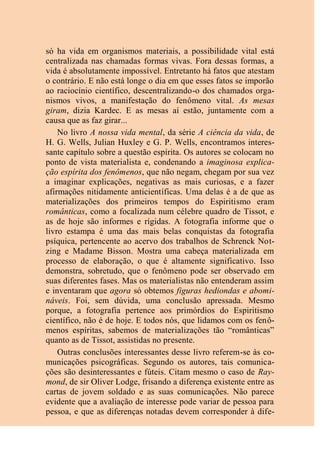 só ha vida em organismos materiais, a possibilidade vital está
centralizada nas chamadas formas vivas. Fora dessas formas, a
vida é absolutamente impossível. Entretanto há fatos que atestam
o contrário. E não está longe o dia em que esses fatos se imporão
ao raciocínio científico, descentralizando-o dos chamados orga-
nismos vivos, a manifestação do fenômeno vital. As mesas
giram, dizia Kardec. E as mesas aí estão, juntamente com a
causa que as faz girar...
No livro A nossa vida mental, da série A ciência da vida, de
H. G. Wells, Julian Huxley e G. P. Wells, encontramos interes-
sante capítulo sobre a questão espírita. Os autores se colocam no
ponto de vista materialista e, condenando a imaginosa explica-
ção espírita dos fenômenos, que não negam, chegam por sua vez
a imaginar explicações, negativas as mais curiosas, e a fazer
afirmações nitidamente anticientíficas. Uma delas é a de que as
materializações dos primeiros tempos do Espiritismo eram
românticas, como a focalizada num célebre quadro de Tissot, e
as de hoje são informes e rígidas. A fotografia informe que o
livro estampa é uma das mais belas conquistas da fotografia
psíquica, pertencente ao acervo dos trabalhos de Schrenck Not-
zing e Madame Bisson. Mostra uma cabeça materializada em
processo de elaboração, o que é altamente significativo. Isso
demonstra, sobretudo, que o fenômeno pode ser observado em
suas diferentes fases. Mas os materialistas não entenderam assim
e inventaram que agora só obtemos figuras hediondas e abomi-
náveis. Foi, sem dúvida, uma conclusão apressada. Mesmo
porque, a fotografia pertence aos primórdios do Espiritismo
científico, não é de hoje. E todos nós, que lidamos com os fenô-
menos espíritas, sabemos de materializações tão “românticas”
quanto as de Tissot, assistidas no presente.
Outras conclusões interessantes desse livro referem-se às co-
municações psicográficas. Segundo os autores, tais comunica-
ções são desinteressantes e fúteis. Citam mesmo o caso de Ray-
mond, de sir Oliver Lodge, frisando a diferença existente entre as
cartas de jovem soldado e as suas comunicações. Não parece
evidente que a avaliação de interesse pode variar de pessoa para
pessoa, e que as diferenças notadas devem corresponder à dife-
 