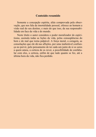 Conteúdo resumido
Somente a concepção espírita, aliás comprovada pela obser-
vação, que nos fala da imortalidade pessoal, oferece ao homem a
visão real do seu destino, e mais do que isso, da sua responsabi-
lidade em face da vida e do mundo.
Neste título o autor considera o poder moralizador do espiri-
tismo, assinala todas as lições da vida, pelas conseqüências do
bem e do mal que torna palpável. A força moral, a coragem, as
consolações que ele dá nas aflições, por uma inalterável confian-
ça no porvir, pelo pensamento de ter cada um junto de si os seres
a quem amou, a certeza de os rever, a possibilidade de confabu-
lar com eles, a certeza, enfim de que tudo quanto se fez, até a
última hora da vida, não fica perdido.
 