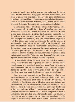 levantamos aqui. Mas todos aqueles que quiserem deixar de
lado, por um momento, a bagagem dos seus preconceitos, para
olhar as coisas com os próprios olhos, verão que a aceitação dos
princípios espíritas liberta o homem das contradições do materia-
lismo e do espiritualismo. Estamos, aliás, diante do conhecido
processo de síntese, decorrente do choque das contradições.
O Espiritismo não se prende ao terreno exclusivamente idea-
lista, porque não é subjetivo. Suas afirmações decorrem da
experiência e não da simples suposição ou dedução. Kardec
afirma que o Espiritismo é ciência de observação, e como tal tem
de realizar o seu desenvolvimento. Não nos oferece a doutrina
uma interpretação idealista, mas um conhecimento objetivo e
real dos fatos e das coisas. A existência do espírito não nos é
apresentada como abstração, de verificação impossível, mas
como realidade que pode ser objetivamente comprovada. E mais
do que isso, como parte integrante da própria natureza objetiva.
Os casos, por exemplo, de obsessão colocam o problema no
terreno da própria patologia médica, incluindo os espíritos entre
os fatores de anomalias físicas, ao lado dos micróbios e de outros
agentes provocadores de doenças e lesões orgânicas.
Por outro lado, diante de todas essas características materia-
listas, o Espiritismo não se prende aos fatos do mundo físico,
reconhecendo a existência de um plano hiper-físico na natureza,
e de fenômenos com ele relacionados. Prega também a indepen-
dência do espírito e a sua sobrevivência à morte do corpo somá-
tico. Isso basta para identificá-lo com as correntes idealistas.
Essas aparentes contradições do Espiritismo revelam a sua
natureza sintética e a sua extraordinária capacidade de solucionar
os velhos e intrincados problemas da filosofia tradicional. Na
realidade, o Espiritismo não é idealista nem materialista, mas
simplesmente realista. Ele observa e interpreta a natureza de um
ponto de vista diverso aos daquelas duas correntes, tendo uma
visão panorâmica da vida e do mundo em suas múltiplas mani-
festações espirituais e materiais. Na trama complexa da vida, o
Espiritismo não escolheu um determinado ramo para pousar. E
com isso, de uma vez por todas, ele conseguiu solucionar o velho
impasse, mostrando que tanto Platão como Demócrito estavam
 