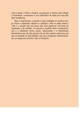 com a razão, e Marx e Engels, ao procurar a síntese entre Hegel
e Fauerbach, cometeram o erro filosófico de optar por uma das
duas tendências.
Para o Espiritismo, o mundo é uma realidade ao mesmo tem-
po física e espiritual, objetiva e subjetiva. Não se pode tomar a
vida e o mundo por um único dos seus aspectos, sob pena de
mutilação e de conflito. O exaustivo conflito entre o materialis-
mo e o idealismo ficou, assim, solucionado e o Espiritismo
demonstrou que ele não passava de um dos muitos equívocos em
que os homens se têm perdido, nas suas exigências intelectualis-
tas, ao longo dos séculos e das civilizações.
 