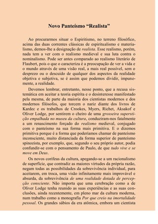 Novo Panteísmo “Realista”
Ao procurarmos situar o Espiritismo, no terreno filosófico,
acima das duas correntes clássicas de espiritualismo e materia-
lismo, demos-lhe a designação de realista. Esse realismo, porém,
nada tem a ver com o realismo medieval e sua luta contra o
nominalismo. Pode ser antes comparado ao realismo literário de
Flaubert, pois o que o caracteriza é a preocupação de ver a vida e
o mundo através de uma visão real, a mais real possível, sem o
desprezo ou o descuido de qualquer dos aspectos da realidade
objetiva e subjetiva, se é assim que podemos dividir, impune-
mente, a realidade.
Devemos lembrar, entretanto, nesse ponto, que a recusa sis-
temática em aceitar a teoria espírita e o desinteresse manifestado
pela mesma, de parte da maioria dos cientistas modernos e dos
modernos filósofos, que torcem o nariz diante dos livros de
Kardec e os trabalhos de Crookes, Myers, Richet, Aksakof e
Oliver Lodge, por sentirem o cheiro de uma grosseira supersti-
ção empalhada no museu da cultura, conduziram-nos fatalmente
a um renascimento forçado do realismo medieval, conjugado
com o panteísmo na sua forma mais primitiva. E o dizemos
primitiva porque é a forma que poderíamos chamar de panteísmo
inconsciente, muito distanciada da forma superior de panteísmo
spinozista, por exemplo, que, segundo o seu próprio autor, podia
confundir-se com o pensamento de Paulo, de que tudo vive e se
move em Deus.
Os novos corifeus da cultura, apegando-se a um racionalismo
de superfície, que contradiz as maiores virtudes da própria razão,
negam todas as possibilidades da sobrevivência individual, para
aceitarem, em troca, uma visão infinitamente mais improvável e
absurda, da sobrevivência de uma realidade dotada de percep-
ção consciente. Não importa que uma cerebração como a de
Oliver Lodge tenha reunido as suas experiências e as suas con-
clusões, ainda recentemente, em pleno mar da cultura moderna,
num trabalho como a monografia Por que creio na imortalidade
pessoal. Os grandes sábios da era atômica, embora um cientista
 