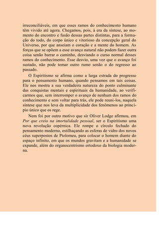 irreconciliáveis, em que esses ramos do conhecimento humano
têm vivido até agora. Chegamos, pois, à era da síntese, ao mo-
mento do encontro e fusão dessas partes distintas, para a forma-
ção do todo, do corpo único e vitorioso da concepção geral do
Universo, por que anseiam o coração e a mente do homem. As
forças que se opõem a esse avanço natural não podem fazer outra
coisa senão barrar o caminho, desviando o curso normal desses
ramos do conhecimento. Esse desvio, uma vez que o avanço foi
sustado, não pode tomar outro rumo senão o do regresso ao
passado.
O Espiritismo se afirma como a larga estrada do progresso
para o pensamento humano, quando pensamos em tais coisas.
Ele nos mostra a sua verdadeira natureza do ponto culminante
das conquistas mentais e espirituais da humanidade, ao verifi-
carmos que, sem interromper o avanço de nenhum dos ramos do
conhecimento e sem voltar para trás, ele pode reuni-los, naquela
síntese que nos leva da multiplicidade dos fenômenos ao princí-
pio único que os rege.
Nem foi por outro motivo que sir Oliver Lodge afirmou, em
Por que creio na imortalidade pessoal, ser o Espiritismo uma
nova revolução copérnica. Ele rompe o círculo fechado do
pensamento moderno, estilhaçando as esferas de vidro dos novos
céus superpostos de Ptolomeu, para colocar o homem diante do
espaço infinito, em que os mundos gravitam e a humanidade se
expande, além do organocentrismo ortodoxo da biologia moder-
na.
 