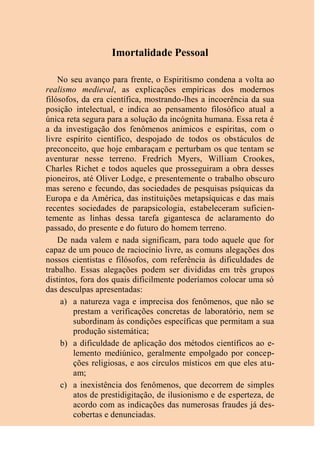 Imortalidade Pessoal
No seu avanço para frente, o Espiritismo condena a volta ao
realismo medieval, as explicações empíricas dos modernos
filósofos, da era científica, mostrando-lhes a incoerência da sua
posição intelectual, e indica ao pensamento filosófico atual a
única reta segura para a solução da incógnita humana. Essa reta é
a da investigação dos fenômenos anímicos e espíritas, com o
livre espírito científico, despojado de todos os obstáculos de
preconceito, que hoje embaraçam e perturbam os que tentam se
aventurar nesse terreno. Fredrich Myers, William Crookes,
Charles Richet e todos aqueles que prosseguiram a obra desses
pioneiros, até Oliver Lodge, e presentemente o trabalho obscuro
mas sereno e fecundo, das sociedades de pesquisas psíquicas da
Europa e da América, das instituições metapsíquicas e das mais
recentes sociedades de parapsicologia, estabeleceram suficien-
temente as linhas dessa tarefa gigantesca de aclaramento do
passado, do presente e do futuro do homem terreno.
De nada valem e nada significam, para todo aquele que for
capaz de um pouco de raciocínio livre, as comuns alegações dos
nossos cientistas e filósofos, com referência às dificuldades de
trabalho. Essas alegações podem ser divididas em três grupos
distintos, fora dos quais dificilmente poderíamos colocar uma só
das desculpas apresentadas:
a) a natureza vaga e imprecisa dos fenômenos, que não se
prestam a verificações concretas de laboratório, nem se
subordinam às condições específicas que permitam a sua
produção sistemática;
b) a dificuldade de aplicação dos métodos científicos ao e-
lemento mediúnico, geralmente empolgado por concep-
ções religiosas, e aos círculos místicos em que eles atu-
am;
c) a inexistência dos fenômenos, que decorrem de simples
atos de prestidigitação, de ilusionismo e de esperteza, de
acordo com as indicações das numerosas fraudes já des-
cobertas e denunciadas.
 