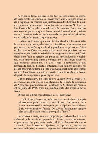 A primeira dessas alegações não tem sentido algum, do ponto
de vista científico, embora a encontremos quase sempre associa-
da à segunda, na maioria das justificativas dos homens de ciên-
cia, pelo seu desinteresse com referência ao assunto. No livro de
Eva Curie sobre a vida de sua ilustre mãe, madame Curie, encon-
tramos a alegação de que o famoso casal descobridor do poloni-
um e do radium teria se desinteressado das pesquisas psíquicas,
em virtude unicamente daquelas razões.
É interessante notar que cientistas habituados a todas as suti-
lezas das mais avançadas teorias científicas, empenhados em
pesquisas e soluções que vão dos problemas esquivos da física
nuclear até as fórmulas matemáticas, mas nem por isso menos
complexas, da teoria da relatividade, aleguem sutilezas e dificul-
dades para fugir ao terreno das pesquisas metapsíquicas e espíri-
tas. Mais interessante ainda é verificar-se a insistência daqueles
que podemos classificar, em geral, como negativistas, sejam
homens de ciência, filósofos, intelectuais ou homens comuns, no
afã de procurar, sempre e a todo custo, qualquer outra explicação
para os fenômenos, que não a espírita. Há uma verdadeira fobia,
de parte dessas pessoas, pelo Espiritismo.
Carlos Imbassahy, no final do seu valioso livro Ciência Me-
tapsíquica, em que analisa a conferência de Richet, de despedida
da Academia, pronunciada na Faculdade de Medicina de Paris, a
24 de junho de 1925, traça um rápido estudo dos motivos dessa
fobia.
Diz na sua última consideração, o sr. Imbassahy:
“Não iremos buscar no subconsciente os fenômenos espi-
ríticos, mas, pelo contrário, a aversão que eles causam. Nela
é que se encontrará a razão pela qual a hipótese dos espíritos
é tão violentamente afastada. Os que a afastam, nem sempre
têm consciência do motivo pelo qual o fazem.”
Parece-nos a mais justa tese proposta por Imbassahy. Os me-
andros do subconsciente, que tudo explicam para certas pessoas,
e que nunca lhe pareceram mais difícil de devassar do que o
“mistério” dos fenômenos objetivos do Espiritismo, encerra os
motivos múltiplos, as causas alérgicas desse desinteresse “cientí-
 
