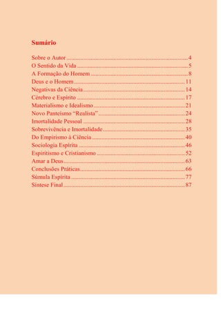 Sumário
Sobre o Autor ................................................................................4
O Sentido da Vida .........................................................................5
A Formação do Homem ................................................................8
Deus e o Homem.........................................................................11
Negativas da Ciência...................................................................14
Cérebro e Espírito .......................................................................17
Materialismo e Idealismo ............................................................21
Novo Panteísmo “Realista”.........................................................24
Imortalidade Pessoal ...................................................................28
Sobrevivência e Imortalidade......................................................35
Do Empirismo à Ciência .............................................................40
Sociologia Espírita ......................................................................46
Espiritismo e Cristianismo ..........................................................52
Amar a Deus................................................................................63
Conclusões Práticas.....................................................................66
Súmula Espírita ...........................................................................77
Síntese Final................................................................................87
 