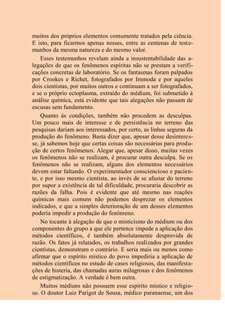 muitos dos próprios elementos comumente tratados pela ciência.
E isto, para ficarmos apenas nesses, entre as centenas de teste-
munhos da mesma natureza e do mesmo valor.
Esses testemunhos revelam ainda a insustentabilidade das a-
legações de que os fenômenos espíritas não se prestam a verifi-
cações concretas de laboratório. Se os fantasmas foram palpados
por Crookes e Richet, fotografados por Immoda e por aqueles
dois cientistas, por muitos outros e continuam a ser fotografados,
e se o próprio ectoplasma, extraído do médium, foi submetido à
análise química, está evidente que tais alegações não passam de
escusas sem fundamento.
Quanto às condições, também não procedem as desculpas.
Um pouco mais de interesse e de persistência no terreno das
pesquisas dariam aos interessados, por certo, as linhas seguras da
produção do fenômeno. Basta dizer que, apesar desse desinteres-
se, já sabemos hoje que certas coisas são necessárias para produ-
ção de certos fenômenos. Alegar que, apesar disso, muitas vezes
os fenômenos não se realizam, é procurar outra desculpa. Se os
fenômenos não se realizam, alguns dos elementos necessários
devem estar faltando. O experimentador consciencioso e pacien-
te, e por isso mesmo cientista, ao invés de se afastar do terreno
por supor a existência de tal dificuldade, procuraria descobrir as
razões da falha. Pois é evidente que até mesmo nas reações
químicas mais comuns não podemos desprezar os elementos
indicados, e que a simples deterioração de um desses elementos
poderia impedir a produção do fenômeno.
No tocante à alegação de que o misticismo do médium ou dos
componentes do grupo a que ele pertence impede a aplicação dos
métodos científicos, é também absolutamente desprovida de
razão. Os fatos já relatados, os trabalhos realizados por grandes
cientistas, demonstram o contrário. E seria mais ou menos como
afirmar que o espírito místico do povo impediria a aplicação de
métodos científicos no estudo de casos religiosos, das manifesta-
ções de histeria, das chamadas auras milagrosas e dos fenômenos
de estigmatização. A verdade é bem outra.
Muitos médiuns não possuem esse espírito místico e religio-
so. O doutor Luiz Parigot de Sousa, médico paranaense, um dos
 