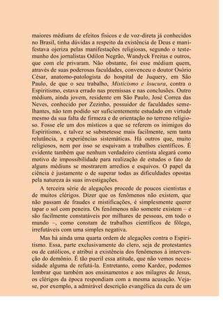 maiores médiuns de efeitos físicos e de voz-direta já conhecidos
no Brasil, tinha dúvidas a respeito da existência de Deus e mani-
festava ojeriza pelas manifestações religiosas, segundo o teste-
munho dos jornalistas Odilon Negrão, Wandyck Freitas e outros,
que com ele privaram. Não obstante, foi esse médium quem,
através de suas poderosas faculdades, convenceu o doutor Osório
César, anatomo-patologista do hospital de Juquery, em São
Paulo, de que o seu trabalho, Misticismo e loucura, contra o
Espiritismo, estava errado nas premissas e nas conclusões. Outro
médium, ainda jovem, residente em São Paulo, José Correa das
Neves, conhecido por Zezinho, possuidor de faculdades seme-
lhantes, não tem podido ser suficientemente estudado em virtude
mesmo da sua falta de firmeza e de orientação no terreno religio-
so. Fosse ele um dos místicos a que se referem os inimigos do
Espiritismo, e talvez se submetesse mais facilmente, sem tanta
relutância, a experiências sistemáticas. Há outros que, muito
religiosos, nem por isso se esquivam a trabalhos científicos. É
evidente também que nenhum verdadeiro cientista alegará como
motivo de impossibilidade para realização de estudos o fato de
alguns médiuns se mostrarem arredios e esquivos. O papel da
ciência é justamente o de superar todas as dificuldades opostas
pela natureza às suas investigações.
A terceira série de alegações procede de poucos cientistas e
de muitos clérigos. Dizer que os fenômenos não existem, que
não passam de fraudes e mistificações, é simplesmente querer
tapar o sol com peneira. Os fenômenos não somente existem – e
são facilmente constatáveis por milhares de pessoas, em todo o
mundo –, como constam de trabalhos científicos de fôlego,
irrefutáveis com uma simples negativa.
Mas há ainda uma quarta ordem de alegações contra o Espiri-
tismo. Essa, parte exclusivamente do clero, seja de protestantes
ou de católicos, e atribui a existência dos fenômenos à interven-
ção do demônio. É tão pueril essa atitude, que não vemos neces-
sidade alguma de refutá-la. Entretanto, como Kardec, podemos
lembrar que também aos ensinamentos e aos milagres de Jesus,
os clérigos da época respondiam com a mesma acusação. Veja-
se, por exemplo, a admirável descrição evangélica da cura de um
 