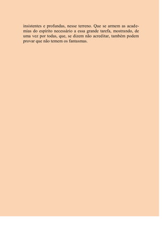 insistentes e profundas, nesse terreno. Que se armem as acade-
mias do espírito necessário a essa grande tarefa, mostrando, de
uma vez por todas, que, se dizem não acreditar, também podem
provar que não temem os fantasmas.
 