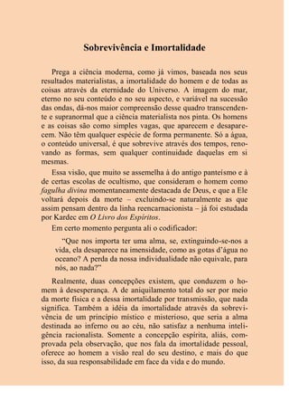 Sobrevivência e Imortalidade
Prega a ciência moderna, como já vimos, baseada nos seus
resultados materialistas, a imortalidade do homem e de todas as
coisas através da eternidade do Universo. A imagem do mar,
eterno no seu conteúdo e no seu aspecto, e variável na sucessão
das ondas, dá-nos maior compreensão desse quadro transcenden-
te e supranormal que a ciência materialista nos pinta. Os homens
e as coisas são como simples vagas, que aparecem e desapare-
cem. Não têm qualquer espécie de forma permanente. Só a água,
o conteúdo universal, é que sobrevive através dos tempos, reno-
vando as formas, sem qualquer continuidade daquelas em si
mesmas.
Essa visão, que muito se assemelha à do antigo panteísmo e à
de certas escolas de ocultismo, que consideram o homem como
fagulha divina momentaneamente destacada de Deus, e que a Ele
voltará depois da morte – excluindo-se naturalmente as que
assim pensam dentro da linha reencarnacionista – já foi estudada
por Kardec em O Livro dos Espíritos.
Em certo momento pergunta ali o codificador:
“Que nos importa ter uma alma, se, extinguindo-se-nos a
vida, ela desaparece na imensidade, como as gotas d’água no
oceano? A perda da nossa individualidade não equivale, para
nós, ao nada?”
Realmente, duas concepções existem, que conduzem o ho-
mem à desesperança. A de aniquilamento total do ser por meio
da morte física e a dessa imortalidade por transmissão, que nada
significa. Também a idéia da imortalidade através da sobrevi-
vência de um princípio místico e misterioso, que seria a alma
destinada ao inferno ou ao céu, não satisfaz a nenhuma inteli-
gência racionalista. Somente a concepção espírita, aliás, com-
provada pela observação, que nos fala da imortalidade pessoal,
oferece ao homem a visão real do seu destino, e mais do que
isso, da sua responsabilidade em face da vida e do mundo.
 