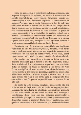 Entre os que aceitam o Espiritismo, subsiste, entretanto, uma
pequena divergência de opiniões, no tocante à interpretação do
sentido imortalista da sobrevivência. Provamos, através das
comunicações e dos fenômenos espíritas, a sobrevivência do
homem. Provamos que a morte física não é o fim do indivíduo
consciente. Provamos mesmo, que essa morte não chega a modi-
ficar o homem, pois ele continua, na vida espiritual, com todas as
suas características individuais da vida material. A perda do
corpo unicamente priva o indivíduo do contato visível com a
matéria. Assemelha-se extraordinariamente ao abandono do
escafandro pelo escafandrista, que, longe de perder em si mesmo
alguma coisa com isso, readquire a sua agilidade corporal e
perde apenas a capacidade de viver no fundo do mar.
Entretanto, isso não nos prova a imortalidade, que implica na
eternidade do ser. Imortalidade pessoal, portanto, é um termo
com o qual procura-se interpretar uma suposição, decorrente da
verificação do fato real da sobrevivência. Nesse caso, dizem
alguns, o que está provado é a sobrevivência, não a imortalidade.
Os espíritos que transmitiram a Kardec as linhas mestras da
doutrina ensinaram que o homem é imortal. Seguiram, aliás, a
linha tradicional dos ensinamentos superiores, das revelações
dadas ao homem em todos os tempos, pelas forças do Alto.
Todas as religiões afirmam o caráter imortalista do homem e as
ordens ocultas e esotéricas do passado, algumas das quais ainda
sobrevivem, também ensinaram sempre a mesma coisa. A reve-
lação espírita não fugiu a essa norma geral e o simples fato dessa
concordância nos faz pensar na possibilidade de se tratar de um
fato real.
Do ponto de vista espírita, entretanto, essa questão não tem
razão de ser. O Espiritismo não se perde em cogitações dessa
natureza, tão semelhante às infindáveis controvérsias escolásti-
cas da idade média. Se não temos recursos para investigar a
possibilidade dessa coisa que mal podemos compreender, a
imortalidade, que equivale à eternidade, como poderemos manter
discussões estéreis a respeito? Basta-nos, evidentemente, saber
que há a sobrevivência. E é indiscutível que a sobrevivência nos
 