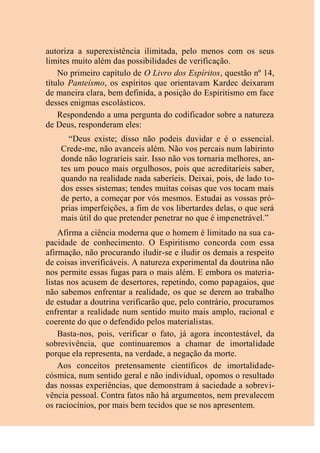 autoriza a superexistência ilimitada, pelo menos com os seus
limites muito além das possibilidades de verificação.
No primeiro capítulo de O Livro dos Espíritos, questão nº 14,
título Panteísmo, os espíritos que orientavam Kardec deixaram
de maneira clara, bem definida, a posição do Espiritismo em face
desses enigmas escolásticos.
Respondendo a uma pergunta do codificador sobre a natureza
de Deus, responderam eles:
“Deus existe; disso não podeis duvidar e é o essencial.
Crede-me, não avanceis além. Não vos percais num labirinto
donde não lograríeis sair. Isso não vos tornaria melhores, an-
tes um pouco mais orgulhosos, pois que acreditaríeis saber,
quando na realidade nada saberíeis. Deixai, pois, de lado to-
dos esses sistemas; tendes muitas coisas que vos tocam mais
de perto, a começar por vós mesmos. Estudai as vossas pró-
prias imperfeições, a fim de vos libertardes delas, o que será
mais útil do que pretender penetrar no que é impenetrável.”
Afirma a ciência moderna que o homem é limitado na sua ca-
pacidade de conhecimento. O Espiritismo concorda com essa
afirmação, não procurando iludir-se e iludir os demais a respeito
de coisas inverificáveis. A natureza experimental da doutrina não
nos permite essas fugas para o mais além. E embora os materia-
listas nos acusem de desertores, repetindo, como papagaios, que
não sabemos enfrentar a realidade, os que se derem ao trabalho
de estudar a doutrina verificarão que, pelo contrário, procuramos
enfrentar a realidade num sentido muito mais amplo, racional e
coerente do que o defendido pelos materialistas.
Basta-nos, pois, verificar o fato, já agora incontestável, da
sobrevivência, que continuaremos a chamar de imortalidade
porque ela representa, na verdade, a negação da morte.
Aos conceitos pretensamente científicos de imortalidade-
cósmica, num sentido geral e não individual, opomos o resultado
das nossas experiências, que demonstram à saciedade a sobrevi-
vência pessoal. Contra fatos não há argumentos, nem prevalecem
os raciocínios, por mais bem tecidos que se nos apresentem.
 