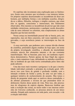 Os espíritas não inventaram uma explicação para os fenôme-
nos; foram estes mesmos que revelaram a sua natureza íntima.
Os próprios espíritos desencarnados se incumbiram de dizer aos
homens, por múltiplas formas e em múltiplas ocasiões, dirigin-
do-se a sábios, filósofos, teólogos e simples curiosos, que eram
eles os agentes, conscientes e intencionais, dos fenômenos
observados. Eles mesmos se incumbiram de provar que não eram
entidades misteriosas, pertencentes a qualquer escala desconhe-
cida de seres infernais ou celestiais, mas simplesmente as almas
daqueles que haviam morrido.
Nossa crença na imortalidade pessoal não se baseia, pois, em
suposições, mas em fatos concretos, mil vezes repetidos e com-
provados, e cuja ocorrência jamais se interrompeu na face da
Terra.
A essa convicção, que podemos sem a menor dúvida chamar
de científica, pretendem alguns eruditos de hoje opor, em nome
da própria investigação científica, o absurdo da imortalidade
cósmica, através dos elementos naturais e da sua constante
transformação. Não se baseiam, para isso, em nenhuma experi-
ência demonstrativa. Partem apenas da base frágil das suposi-
ções, e mais espantoso é que, defendendo os métodos científicos,
não se lembram de que toda teoria contraditada pelos fatos não
pode subsistir.
Uma das teses mais recentes e perigosas é a de que a imorta-
lidade individual contradiz o princípio da evolução geral. Afir-
ma-se isso com foros de grande e profunda verdade, com a
intenção evidente de fechar a porta, de uma vez por todas, a
qualquer tentativa de esclarecimento do assunto. Mas temos o
direito de perguntar ainda aqui os motivos dessa contradição, e
de afirmar justamente o inverso do que pretendem dizer os
defensores ilustres desse ponto de vista. Para isso, não precisa-
mos de silogismos de espécie alguma. Basta-nos lembrar que
toda a evolução das coisas, ao nosso redor e nas imensas exten-
sões do Universo conhecido, se processa através de um único
método, firmado pela natureza em toda parte, sem exceção: o da
evolução individual.
 