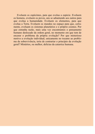 Evoluem os espécimes, para que evolua a espécie. Evoluem
os homens, evoluem os povos, uns se adiantando aos outros para
que evolua a humanidade. Evoluem os elementos, para que
evolua a Terra. Evoluem os mundos no espaço para que, certa-
mente, evoluam os sistemas planetários e o próprio cosmos. Por
que estranha razão, mais uma vez encontramos o pensamento
humano deslocado da ordem geral, no momento em que tem de
encarar o problema da própria evolução? Por que misterioso
motivo a evolução individual, unicamente no tocante ao proble-
ma da sobrevivência, teria de contrariar o princípio da evolução
geral? Mistérios, ou melhor, delícias da caturrice humana.
 