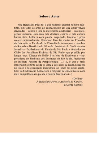 Sobre o Autor
José Herculano Pires foi o que podemos chamar homem múl-
tiplo. Em todas as áreas do conhecimento em que desenvolveu
atividades – dentro e fora do movimento doutrinário – sua inteli-
gência superior, iluminada pela doutrina espírita e pela cultura
humanística, brilhava com grande magnitude, fazendo o povo
crescer espiritualmente. Herculano Pires foi mestre em Filosofia
da Educação na Faculdade de Filosofia de Araraquara e membro
da Sociedade Brasileira de Filosofia. Presidente do Sindicato dos
Jornalistas Profissionais do Estado de São Paulo e fundador do
Clube dos Jornalistas Espíritas de São Paulo, que presidiu por
longos anos. Diretor da União Brasileira de Escritores e vice-
presidente do Sindicato dos Escritores de São Paulo. Presidente
do Instituto Paulista de Parapsicologia (...). E, o que é mais
importante: espírita desde os vinte e dois anos de idade, ninguém
no Brasil e no estrangeiro mergulhou tão fundo nas águas crista-
linas da Codificação Kardeciana e ninguém defendeu mais e com
mais competência do que ele a pureza doutrinária (...)
(Do livro
J. Herculano Pires, o Apóstolo de Kardec,
de Jorge Rizzini)
 