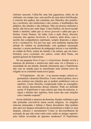 rialismo nascente. Cabia-lhe uma luta gigantesca, tinha ele de
enfrentar, em campo raso, sem auxílio de uma única fortificação,
o exército dos padres, dos cientistas, dos filósofos, dos jornalis-
tas e escritores, dos intelectuais e dos crentes, o bombardeio dos
púlpitos, das cátedras e das tribunas. Mas era preciso enfrentar a
tarefa, não havia por onde fugir. Como Galileu, ele havia tocado
fundo o mistério, sabia que as mesas giravam e sabia por que o
faziam. Como Pasteur, ele tinha visto a ação física, discreta,
concreta, dos agentes invisíveis. E contava, além disso, com o
auxílio dos companheiros espirituais, sempre dispostos a ampa-
rá-lo e esclarecê-lo. Foi por isso que, sem nenhuma espetacular
atitude de vidente ou predestinado, sem qualquer encenação
oracular, o sereno professor de pedagogia iniciou o seu trabalho,
na cidade de Paris, centro do mundo e da cultura, que ele trans-
formaria, para escândalo dos judeus, como diria Paulo, em
quartel-general do Espiritismo.
No seu pequeno livro O que é o Espiritismo, Kardec revela a
natureza da doutrina e mostra-nos mais uma vez a firmeza e a
serenidade da sua atitude, dizendo claramente que o Espiritismo
não veio ao mundo para se transformar num sistema novo de
religião ou se constituir numa nova igreja.
“O Espiritismo – diz ele – é ao mesmo tempo, ciência ex-
perimental e doutrina filosófica. Como ciência prática, tem a
sua essência nas relações que se podem estabelecer com os
espíritos. Como filosofia, compreende todas as conseqüên-
cias morais decorrentes dessas relações. Pode ser definido
assim: O Espiritismo é uma ciência que trata da natureza, o-
rigem e destino dos espíritos, bem como das suas relações
com o mundo corporal.”
Assim definida a natureza da doutrina, Kardec reafirmava que
não pretendia convertê-la numa escola religiosa. As religiões
estavam ameaçadas e tinham o flanco descoberto. Que podiam
elas opor aos ataques arrasadores do racionalismo a todos os seus
dogmas, cânones e sacramentos? Como se desvencilharem da
acusação de que não eram outra coisa senão as antigas supersti-
ções tribais revestidas de aparatos modernos? O Espiritismo
 