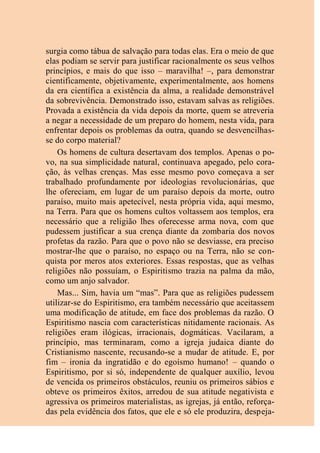surgia como tábua de salvação para todas elas. Era o meio de que
elas podiam se servir para justificar racionalmente os seus velhos
princípios, e mais do que isso – maravilha! –, para demonstrar
cientificamente, objetivamente, experimentalmente, aos homens
da era científica a existência da alma, a realidade demonstrável
da sobrevivência. Demonstrado isso, estavam salvas as religiões.
Provada a existência da vida depois da morte, quem se atreveria
a negar a necessidade de um preparo do homem, nesta vida, para
enfrentar depois os problemas da outra, quando se desvencilhas-
se do corpo material?
Os homens de cultura desertavam dos templos. Apenas o po-
vo, na sua simplicidade natural, continuava apegado, pelo cora-
ção, às velhas crenças. Mas esse mesmo povo começava a ser
trabalhado profundamente por ideologias revolucionárias, que
lhe ofereciam, em lugar de um paraíso depois da morte, outro
paraíso, muito mais apetecível, nesta própria vida, aqui mesmo,
na Terra. Para que os homens cultos voltassem aos templos, era
necessário que a religião lhes oferecesse arma nova, com que
pudessem justificar a sua crença diante da zombaria dos novos
profetas da razão. Para que o povo não se desviasse, era preciso
mostrar-lhe que o paraíso, no espaço ou na Terra, não se con-
quista por meros atos exteriores. Essas respostas, que as velhas
religiões não possuíam, o Espiritismo trazia na palma da mão,
como um anjo salvador.
Mas... Sim, havia um “mas”. Para que as religiões pudessem
utilizar-se do Espiritismo, era também necessário que aceitassem
uma modificação de atitude, em face dos problemas da razão. O
Espiritismo nascia com características nitidamente racionais. As
religiões eram ilógicas, irracionais, dogmáticas. Vacilaram, a
princípio, mas terminaram, como a igreja judaica diante do
Cristianismo nascente, recusando-se a mudar de atitude. E, por
fim – ironia da ingratidão e do egoísmo humano! – quando o
Espiritismo, por si só, independente de qualquer auxílio, levou
de vencida os primeiros obstáculos, reuniu os primeiros sábios e
obteve os primeiros êxitos, arredou de sua atitude negativista e
agressiva os primeiros materialistas, as igrejas, já então, reforça-
das pela evidência dos fatos, que ele e só ele produzira, despeja-
 