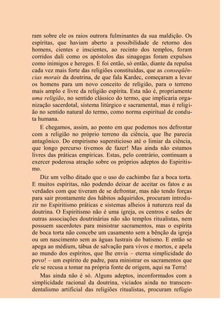ram sobre ele os raios outrora fulminantes da sua maldição. Os
espíritas, que haviam aberto a possibilidade de retorno dos
homens, cientes e inscientes, ao recinto dos templos, foram
corridos dali como os apóstolos das sinagogas foram expulsos
como inimigos e hereges. E foi então, só então, diante da repulsa
cada vez mais forte das religiões constituídas, que as conseqüên-
cias morais da doutrina, de que fala Kardec, começaram a levar
os homens para um novo conceito de religião, para o terreno
mais amplo e livre da religião espírita. Esta não é, propriamente
uma religião, no sentido clássico do termo, que implicaria orga-
nização sacerdotal, sistema litúrgico e sacramental, mas é religi-
ão no sentido natural do termo, como norma espiritual de condu-
ta humana.
E chegamos, assim, ao ponto em que podemos nos defrontar
com a religião no próprio terreno da ciência, que lhe parecia
antagônico. Do empirismo supersticioso até o limiar da ciência,
que longo percurso tivemos de fazer! Mas ainda não estamos
livres das práticas empíricas. Estas, pelo contrário, continuam a
exercer poderosa atração sobre os próprios adeptos do Espiritis-
mo.
Diz um velho ditado que o uso do cachimbo faz a boca torta.
E muitos espíritas, não podendo deixar de aceitar os fatos e as
verdades com que tiveram de se defrontar, mas não tendo forças
para sair prontamente dos hábitos adquiridos, procuram introdu-
zir no Espiritismo práticas e sistemas alheios à natureza real da
doutrina. O Espiritismo não é uma igreja, os centros e sedes de
outras associações doutrinárias não são templos ritualistas, nem
possuem sacerdotes para ministrar sacramentos, mas o espírita
de boca torta não concebe um casamento sem a bênção da igreja
ou um nascimento sem as águas lustrais do batismo. E então se
apega ao médium, tábua de salvação para vivos e mortos, e apela
ao mundo dos espíritos, que lhe envia – eterna simplicidade do
povo! – um espírito de padre, para ministrar os sacramentos que
ele se recusa a tomar na própria fonte de origem, aqui na Terra!
Mas ainda não é só. Alguns adeptos, inconformados com a
simplicidade racional da doutrina, viciados ainda no transcen-
dentalismo artificial das religiões ritualistas, procuram refúgio
 