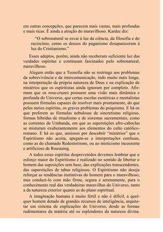 em outras concepções, que parecem mais vastas, mais profundas
e mais ricas. É ainda a atração do maravilhoso. Kardec diz:
“O sobrenatural se esvai à luz da ciência, da filosofia e do
raciocínio, como os deuses do paganismo desapareceram à
luz do Cristianismo.”
Esses adeptos, porém, ainda não receberam suficiente luz das
verdades espíritas e continuam fascinados pelo sobrenatural,
maravilhoso.
Alegam então que a Teosofia não se restringe aos problemas
da sobrevivência e da intercomunicação, indo muito mais longe,
na interpretação da própria natureza de Deus e na explicação de
mistérios que os espiritistas ainda ignoram por completo. Afir-
mam que os rosa-cruzes possuem uma visão mais dinâmica e
profunda do Universo, que certas escolas esotéricas e mentalistas
possuem fórmulas capazes de resolver mais prontamente, do que
pelos meios espíritas, os graves problemas do psiquismo. E há os
que preferem as fórmulas nebulosas de sincretismo religioso,
formas híbridas de ritualismo e de sistemas sacramentais, como
as correntes de Umbanda, em que as superstições afro-caboclas
se misturam exuberantemente aos elementos do culto católico-
romano. E há os que, ansiosos por descobrir “mistérios” que o
Espiritismo não aceita, apegam-se a interpretações confusas,
como as do chamado Redentorismo, ou ao misticismo incoerente
e artificioso de Roustaing.
A todos esses espíritas desprevenidos devemos lembrar que o
esforço maior do Espiritismo é realizado no sentido de libertar o
homem das suposições sem base, das explicações transcendentes,
das superstições de tabus religiosos. O Espiritismo não deseja
reforçar as tendências instintivas do homem para o maravilhoso,
mas conduzi-lo com mão firme, segura e serenamente, para o
conhecimento real das verdadeiras maravilhas do Universo, tanto
a da natureza exterior quanto as do plano espiritual.
A imaginação humana é muito fértil e não é difícil, a qual-
quer homem dotado de grandes recursos de inteligência, arquite-
tar um sistema de explicações do Universo, desde as formas
rudimentares da matéria até os esplendores da natureza divina.
 