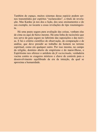 Também do espaço, muitos sistemas dessa espécie podem ser-
nos transmitidos por espíritos “esclarecidos”, a título de revela-
ção. Mas Kardec já nos deu a lição, dos seus ensinamentos e do
seu exemplo, no tocante a essas revelações do tipo roustainguis-
ta.
Há uma pauta segura para avaliação das coisas, venham elas
de cima ou aqui de baixo mesmo. Há uma linha de raciocínio que
nos serve de guia seguro no labirinto das suposições e das teori-
as. E há o critério científico de observação, de comparação e de
análise, que deve presidir ao trabalho do homem no terreno
espiritual, como em qualquer outro. Por isso mesmo, no campo
da religião, domínio aberto do empirismo e do maravilhoso, o
Espiritismo nos oferece o antídoto da fé raciocinada, verdadeira
vacina contra os exageros místicos e chave de controle para o
desenvolvimento equilibrado da era da intuição, da qual se
aproxima a humanidade.
 