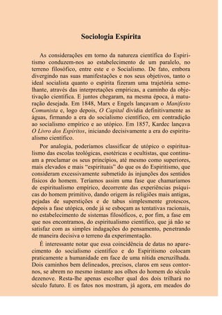 Sociologia Espírita
As considerações em torno da natureza científica do Espiri-
tismo conduzem-nos ao estabelecimento de um paralelo, no
terreno filosófico, entre este e o Socialismo. De fato, embora
divergindo nas suas manifestações e nos seus objetivos, tanto o
ideal socialista quanto o espírita fizeram uma trajetória seme-
lhante, através das interpretações empíricas, a caminho da obje-
tivação científica. E juntos chegaram, na mesma época, à matu-
ração desejada. Em 1848, Marx e Engels lançavam o Manifesto
Comunista e, logo depois, O Capital dividia definitivamente as
águas, firmando a era do socialismo científico, em contradição
ao socialismo empírico e ao utópico. Em 1857, Kardec lançava
O Livro dos Espíritos, iniciando decisivamente a era do espiritu-
alismo científico.
Por analogia, poderíamos classificar de utópico o espiritua-
lismo das escolas teológicas, esotéricas e ocultistas, que continu-
am a proclamar os seus princípios, até mesmo como superiores,
mais elevados e mais “espirituais” do que os do Espiritismo, que
consideram excessivamente submetido às injunções dos sentidos
físicos do homem. Teríamos assim uma fase que chamaríamos
de espiritualismo empírico, decorrente das experiências psíqui-
cas do homem primitivo, dando origem às religiões mais antigas,
pejadas de superstições e de tabus simplesmente grotescos,
depois a fase utópica, onde já se esboçam as tentativas racionais,
no estabelecimento de sistemas filosóficos, e, por fim, a fase em
que nos encontramos, do espiritualismo científico, que já não se
satisfaz com as simples indagações do pensamento, penetrando
de maneira decisiva o terreno da experimentação.
É interessante notar que essa coincidência de datas no apare-
cimento do socialismo científico e do Espiritismo colocam
praticamente a humanidade em face de uma nítida encruzilhada.
Dois caminhos bem delineados, precisos, claros em seus contor-
nos, se abrem no mesmo instante aos olhos do homem do século
dezenove. Resta-lhe apenas escolher qual dos dois trilhará no
século futuro. E os fatos nos mostram, já agora, em meados do
 