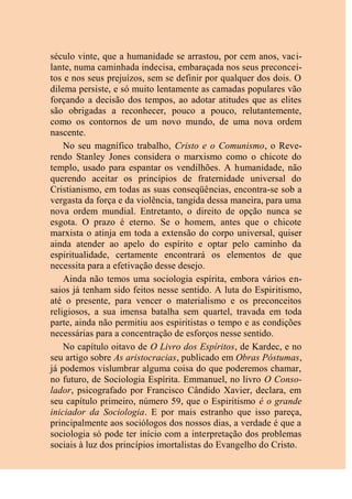 século vinte, que a humanidade se arrastou, por cem anos, vaci-
lante, numa caminhada indecisa, embaraçada nos seus preconcei-
tos e nos seus prejuízos, sem se definir por qualquer dos dois. O
dilema persiste, e só muito lentamente as camadas populares vão
forçando a decisão dos tempos, ao adotar atitudes que as elites
são obrigadas a reconhecer, pouco a pouco, relutantemente,
como os contornos de um novo mundo, de uma nova ordem
nascente.
No seu magnífico trabalho, Cristo e o Comunismo, o Reve-
rendo Stanley Jones considera o marxismo como o chicote do
templo, usado para espantar os vendilhões. A humanidade, não
querendo aceitar os princípios de fraternidade universal do
Cristianismo, em todas as suas conseqüências, encontra-se sob a
vergasta da força e da violência, tangida dessa maneira, para uma
nova ordem mundial. Entretanto, o direito de opção nunca se
esgota. O prazo é eterno. Se o homem, antes que o chicote
marxista o atinja em toda a extensão do corpo universal, quiser
ainda atender ao apelo do espírito e optar pelo caminho da
espiritualidade, certamente encontrará os elementos de que
necessita para a efetivação desse desejo.
Ainda não temos uma sociologia espírita, embora vários en-
saios já tenham sido feitos nesse sentido. A luta do Espiritismo,
até o presente, para vencer o materialismo e os preconceitos
religiosos, a sua imensa batalha sem quartel, travada em toda
parte, ainda não permitiu aos espiritistas o tempo e as condições
necessárias para a concentração de esforços nesse sentido.
No capítulo oitavo de O Livro dos Espíritos, de Kardec, e no
seu artigo sobre As aristocracias, publicado em Obras Póstumas,
já podemos vislumbrar alguma coisa do que poderemos chamar,
no futuro, de Sociologia Espírita. Emmanuel, no livro O Conso-
lador, psicografado por Francisco Cândido Xavier, declara, em
seu capítulo primeiro, número 59, que o Espiritismo é o grande
iniciador da Sociologia. E por mais estranho que isso pareça,
principalmente aos sociólogos dos nossos dias, a verdade é que a
sociologia só pode ter início com a interpretação dos problemas
sociais à luz dos princípios imortalistas do Evangelho do Cristo.
 
