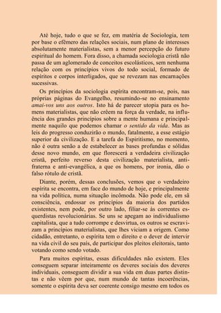 Até hoje, tudo o que se fez, em matéria de Sociologia, tem
por base o efêmero das relações sociais, num plano de interesses
absolutamente materialistas, sem a menor percepção do futuro
espiritual do homem. Fora disso, a chamada sociologia cristã não
passa de um aglomerado de conceitos escolásticos, sem nenhuma
relação com os princípios vivos do todo social, formado de
espíritos e corpos interligados, que se revezam nas encarnações
sucessivas.
Os princípios da sociologia espírita encontram-se, pois, nas
próprias páginas do Evangelho, resumindo-se no ensinamento
amai-vos uns aos outros. Isto há de parecer utopia para os ho-
mens materialistas, que não crêem na força da verdade, na influ-
ência dos grandes princípios sobre a mente humana e principal-
mente naquilo que podemos chamar o sentido da vida. Mas as
leis do progresso conduzirão o mundo, fatalmente, a esse estágio
superior da civilização. E a tarefa do Espiritismo, no momento,
não é outra senão a de estabelecer as bases profundas e sólidas
desse novo mundo, em que florescerá a verdadeira civilização
cristã, perfeito reverso desta civilização materialista, anti-
fraterna e anti-evangélica, a que os homens, por ironia, dão o
falso rótulo de cristã.
Diante, porém, dessas conclusões, vemos que o verdadeiro
espírita se encontra, em face do mundo de hoje, e principalmente
na vida política, numa situação incômoda. Não pode ele, em sã
consciência, endossar os princípios da maioria dos partidos
existentes, nem pode, por outro lado, filiar-se às correntes es-
querdistas revolucionárias. Se uns se apegam ao individualismo
capitalista, que a tudo corrompe e desvirtua, os outros se escravi-
zam a princípios materialistas, que lhes viciam a origem. Como
cidadão, entretanto, o espírita tem o direito e o dever de intervir
na vida civil do seu país, de participar dos pleitos eleitorais, tanto
votando como sendo votado.
Para muitos espíritas, essas dificuldades não existem. Eles
conseguem separar inteiramente os deveres sociais dos deveres
individuais, conseguem dividir a sua vida em duas partes distin-
tas e não vêem por que, num mundo de tantas incoerências,
somente o espírita deva ser coerente consigo mesmo em todos os
 