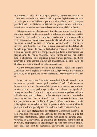 momentos da vida. Para os que, porém, costumam encarar as
coisas com seriedade e compreendem que o Espiritismo é norma
de vida para o indivíduo e para a coletividade, sem qualquer
possibilidade de divisões artificiais, o problema da política se
transforma num dos mais complexos e de mais difícil solução.
Não podemos, evidentemente, transformar o movimento espí-
rita num partido político, segundo a solução alvitrada por muitos
confrades. Não podemos, também, fundar um movimento políti-
co à margem do Espiritismo, com a finalidade de arregimentar os
espíritas, segundo pensava o próprio Conan Doyle. O Espiritis-
mo tem uma função, que já definimos, antes de profundidade do
que de superfície. Ele precisa trabalhar o coração dos homens, e
a sua derivação para as competições políticas embaraçaria ou
prejudicaria de vez a execução dessa tarefa divina. Por outro
lado a dispersão dos espíritas pelos vários partidos políticos
equivale a uma demonstração de incoerência, a uma falta de
objetivo político e social na própria doutrina.
Como solucionarmos essas dificuldades? Alvitram alguns
confrades que o espírita se alheie por completo dos movimentos
políticos, restringindo-se ao cumprimento do seu dever de votan-
te.
Mas o ato de votar é também uma definição de atitude, uma
tomada de posição, uma opção, enfim. E não é da natureza
humana que um ato dessa espécie possa se processar com alhea-
mento, como uma pedra que caísse no vácuo, desligada de
qualquer impulso. O votante chega até as urnas impulsionado por
reflexões que teve de fazer, por decisões que tomou, e depois das
urnas aguardará com ansiedade mais ou menos intensa, mas
sempre presente, o resultado do pleito. Criaríamos uma ilusão
anti-espírita, se acreditássemos na possibilidade dessa abstenção
política, alvitrada por alguns confrades, em diversas ocasiões.
Na tese que oferecemos ao primeiro Congresso Espírita de
Alta Paulista, realizado em Marília, no ano de 1947, e que foi
aprovada em plenário, sendo depois publicada na Revista Inter-
nacional do Espiritismo, de Matão, e em folhetos, sob o título de
O Reino, propusemos a organização de um movimento amplo,
sem qualquer sentido sectarista, envolvendo espíritas e não
 