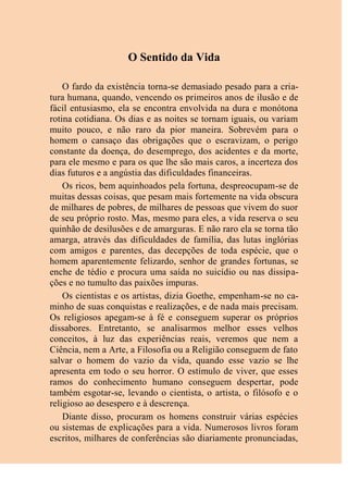 O Sentido da Vida
O fardo da existência torna-se demasiado pesado para a cria-
tura humana, quando, vencendo os primeiros anos de ilusão e de
fácil entusiasmo, ela se encontra envolvida na dura e monótona
rotina cotidiana. Os dias e as noites se tornam iguais, ou variam
muito pouco, e não raro da pior maneira. Sobrevém para o
homem o cansaço das obrigações que o escravizam, o perigo
constante da doença, do desemprego, dos acidentes e da morte,
para ele mesmo e para os que lhe são mais caros, a incerteza dos
dias futuros e a angústia das dificuldades financeiras.
Os ricos, bem aquinhoados pela fortuna, despreocupam-se de
muitas dessas coisas, que pesam mais fortemente na vida obscura
de milhares de pobres, de milhares de pessoas que vivem do suor
de seu próprio rosto. Mas, mesmo para eles, a vida reserva o seu
quinhão de desilusões e de amarguras. E não raro ela se torna tão
amarga, através das dificuldades de família, das lutas inglórias
com amigos e parentes, das decepções de toda espécie, que o
homem aparentemente felizardo, senhor de grandes fortunas, se
enche de tédio e procura uma saída no suicídio ou nas dissipa-
ções e no tumulto das paixões impuras.
Os cientistas e os artistas, dizia Goethe, empenham-se no ca-
minho de suas conquistas e realizações, e de nada mais precisam.
Os religiosos apegam-se à fé e conseguem superar os próprios
dissabores. Entretanto, se analisarmos melhor esses velhos
conceitos, à luz das experiências reais, veremos que nem a
Ciência, nem a Arte, a Filosofia ou a Religião conseguem de fato
salvar o homem do vazio da vida, quando esse vazio se lhe
apresenta em todo o seu horror. O estímulo de viver, que esses
ramos do conhecimento humano conseguem despertar, pode
também esgotar-se, levando o cientista, o artista, o filósofo e o
religioso ao desespero e à descrença.
Diante disso, procuram os homens construir várias espécies
ou sistemas de explicações para a vida. Numerosos livros foram
escritos, milhares de conferências são diariamente pronunciadas,
 