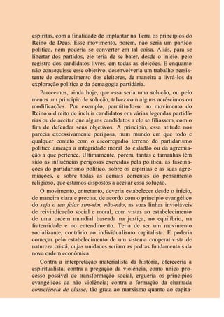 espíritas, com a finalidade de implantar na Terra os princípios do
Reino de Deus. Esse movimento, porém, não seria um partido
político, nem poderia se converter em tal coisa. Aliás, para se
libertar dos partidos, ele teria de se bater, desde o início, pelo
registro dos candidatos livres, em todas as eleições. E enquanto
não conseguisse esse objetivo, desenvolveria um trabalho persis-
tente de esclarecimento dos eleitores, de maneira a livrá-los da
exploração política e da demagogia partidária.
Parece-nos, ainda hoje, que essa seria uma solução, ou pelo
menos um princípio de solução, talvez com alguns acréscimos ou
modificações. Por exemplo, permitindo-se ao movimento do
Reino o direito de incluir candidatos em várias legendas partidá-
rias ou de aceitar que alguns candidatos a ele se filiassem, com o
fim de defender seus objetivos. A princípio, essa atitude nos
parecia excessivamente perigosa, num mundo em que todo e
qualquer contato com o escorregadio terreno do partidarismo
político ameaça a integridade moral do cidadão ou da agremia-
ção a que pertence. Ultimamente, porém, tantas e tamanhas têm
sido as influências perigosas exercidas pela política, as fascina-
ções do partidarismo político, sobre os espíritas e as suas agre-
miações, e sobre todas as demais correntes do pensamento
religioso, que estamos dispostos a aceitar essa solução.
O movimento, entretanto, deveria estabelecer desde o início,
de maneira clara e precisa, de acordo com o princípio evangélico
do seja o teu falar sim-sim, não-não, as suas linhas invioláveis
de reivindicação social e moral, com vistas ao estabelecimento
de uma ordem mundial baseada na justiça, no equilíbrio, na
fraternidade e no entendimento. Teria de ser um movimento
socializante, contrário ao individualismo capitalista. E poderia
começar pelo estabelecimento de um sistema cooperativista de
natureza cristã, cujas unidades seriam as pedras fundamentais da
nova ordem econômica.
Contra a interpretação materialista da história, ofereceria a
espiritualista; contra a pregação da violência, como único pro-
cesso possível de transformação social, ergueria os princípios
evangélicos da não violência; contra a formação da chamada
consciência de classe, tão grata ao marxismo quanto ao capita-
 