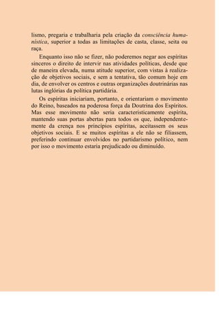 lismo, pregaria e trabalharia pela criação da consciência huma-
nística, superior a todas as limitações de casta, classe, seita ou
raça.
Enquanto isso não se fizer, não poderemos negar aos espíritas
sinceros o direito de intervir nas atividades políticas, desde que
de maneira elevada, numa atitude superior, com vistas à realiza-
ção de objetivos sociais, e sem a tentativa, tão comum hoje em
dia, de envolver os centros e outras organizações doutrinárias nas
lutas inglórias da política partidária.
Os espíritas iniciariam, portanto, e orientariam o movimento
do Reino, baseados na poderosa força da Doutrina dos Espíritos.
Mas esse movimento não seria caracteristicamente espírita,
mantendo suas portas abertas para todos os que, independente-
mente da crença nos princípios espíritas, aceitassem os seus
objetivos sociais. E se muitos espíritas a ele não se filiassem,
preferindo continuar envolvidos no partidarismo político, nem
por isso o movimento estaria prejudicado ou diminuído.
 