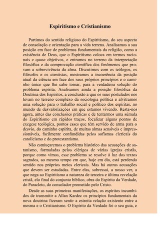 Espiritismo e Cristianismo
Partimos do sentido religioso do Espiritismo, do seu aspecto
de consolação e orientação para a vida terrena. Analisamos a sua
posição em face de problemas fundamentais da religião, como a
existência de Deus, que o Espiritismo coloca em termos racio-
nais e quase objetivos, e entramos no terreno da interpretação
filosófica e da comprovação científica dos fenômenos que pro-
vam a sobrevivência da alma. Discutimos com os teólogos, os
filósofos e os cientistas, mostramos a incoerência da posição
atual da ciência em face dos seus próprios princípios e o cami-
nho único que lhe cabe tomar, para a verdadeira solução do
problema espírita. Analisamos ainda a posição filosófica da
Doutrina dos Espíritos, a conclusão a que os seus postulados nos
levam no terreno complexo da sociologia política e alvitramos
uma solução para o trabalho social e político dos espíritas, no
mundo de desvalorizações em que estamos vivendo. Resta-nos
agora, antes das conclusões práticas e de tentarmos uma súmula
do Espiritismo em rápidos traços, focalizar alguns pontos de
exegese teológica, pontos esses que têm servido de arma para o
desvio, do caminho espírita, de muitas almas sensíveis e impres-
sionáveis, facilmente confundidas pelos sofismas clericais do
catolicismo e do protestantismo.
Não esmiuçaremos o problema histórico das acusações de sa-
tanismo, formuladas pelos clérigos de várias igrejas cristãs,
porque como vimos, esse problema se resolve à luz dos textos
sagrados, ao mesmo tempo em que, hoje em dia, está perdendo
sentido nos próprios meios clericais. Mas há outras acusações
que devem ser estudadas. Entre elas, sobressai, a nosso ver, a
que nega ao Espiritismo a natureza de terceira e última revelação
cristã, elo final do conjunto bíblico, obra do Espírito da Verdade,
do Paracleto, do consolador prometido pelo Cristo.
Desde as suas primeiras manifestações, os espíritos incumbi-
dos de transmitir a Allan Kardec os princípios fundamentais da
nova doutrina fizeram sentir a estreita relação existente entre a
mesma e o Cristianismo. O Espírito da Verdade foi o seu guia, e
 