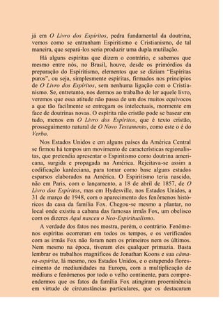 já em O Livro dos Espíritos, pedra fundamental da doutrina,
vemos como se entranham Espiritismo e Cristianismo, de tal
maneira, que separá-los seria produzir uma dupla mutilação.
Há alguns espíritas que dizem o contrário, e sabemos que
mesmo entre nós, no Brasil, houve, desde os primórdios da
preparação do Espiritismo, elementos que se diziam “Espíritas
puros”, ou seja, simplesmente espíritas, firmados nos princípios
de O Livro dos Espíritos, sem nenhuma ligação com o Cristia-
nismo. Se, entretanto, nos dermos ao trabalho de ler aquele livro,
veremos que essa atitude não passa de um dos muitos equívocos
a que tão facilmente se entregam os intelectuais, mormente em
face de doutrinas novas. O espírita não cristão pode se basear em
tudo, menos em O Livro dos Espíritos, que é texto cristão,
prosseguimento natural de O Novo Testamento, como este o é do
Verbo.
Nos Estados Unidos e em alguns países da América Central
se firmou há tempos um movimento de características regionalis-
tas, que pretendia apresentar o Espiritismo como doutrina ameri-
cana, surgida e propagada na América. Rejeitava-se assim a
codificação kardeciana, para tomar como base alguns estudos
esparsos elaborados na América. O Espiritismo teria nascido,
não em Paris, com o lançamento, a 18 de abril de 1857, de O
Livro dos Espíritos, mas em Hydesville, nos Estados Unidos, a
31 de março de 1948, com o aparecimento dos fenômenos histó-
ricos da casa da família Fox. Chegou-se mesmo a plantar, no
local onde existiu a cabana das famosas irmãs Fox, um obelisco
com os dizeres Aqui nasceu o Neo-Espiritualismo.
A verdade dos fatos nos mostra, porém, o contrário. Fenôme-
nos espíritas ocorreram em todos os tempos, e os verificados
com as irmãs Fox não foram nem os primeiros nem os últimos.
Nem mesmo na época, tiveram eles qualquer primazia. Basta
lembrar os trabalhos magníficos de Jonathan Koons e sua câma-
ra-espírita, lá mesmo, nos Estados Unidos, e o estupendo flores-
cimento de mediunidades na Europa, com a multiplicação de
médiuns e fenômenos por todo o velho continente, para compre-
endermos que os fatos da família Fox atingiram proeminência
em virtude de circunstâncias particulares, que os destacaram
 
