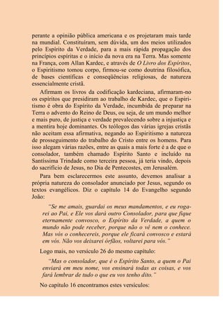 perante a opinião pública americana e os projetaram mais tarde
na mundial. Constituíram, sem dúvida, um dos meios utilizados
pelo Espírito da Verdade, para a mais rápida propagação dos
princípios espíritas e o início da nova era na Terra. Mas somente
na França, com Allan Kardec, e através de O Livro dos Espíritos,
o Espiritismo tomou corpo, firmou-se como doutrina filosófica,
de bases científicas e conseqüências religiosas, de natureza
essencialmente cristã.
Afirmam os livros da codificação kardeciana, afirmaram-no
os espíritos que presidiram ao trabalho de Kardec, que o Espiri-
tismo é obra do Espírito da Verdade, incumbida de preparar na
Terra o advento do Reino de Deus, ou seja, de um mundo melhor
e mais puro, de justiça e verdade prevalecendo sobre a injustiça e
a mentira hoje dominantes. Os teólogos das várias igrejas cristãs
não aceitam essa afirmativa, negando ao Espiritismo a natureza
de prosseguimento do trabalho do Cristo entre os homens. Para
isso alegam várias razões, entre as quais a mais forte é a de que o
consolador, também chamado Espírito Santo e incluído na
Santíssima Trindade como terceira pessoa, já teria vindo, depois
do sacrifício de Jesus, no Dia de Pentecostes, em Jerusalém.
Para bem esclarecermos este assunto, devemos analisar a
própria natureza do consolador anunciado por Jesus, segundo os
textos evangélicos. Diz o capítulo 14 do Evangelho segundo
João:
“Se me amais, guardai os meus mandamentos, e eu roga-
rei ao Pai, e Ele vos dará outro Consolador, para que fique
eternamente convosco, o Espírito da Verdade, a quem o
mundo não pode receber, porque não o vê nem o conhece.
Mas vós o conhecereis, porque ele ficará convosco e estará
em vós. Não vos deixarei órfãos, voltarei para vós.”
Logo mais, no versículo 26 do mesmo capítulo:
“Mas o consolador, que é o Espírito Santo, a quem o Pai
enviará em meu nome, vos ensinará todas as coisas, e vos
fará lembrar de tudo o que eu vos tenho dito.”
No capítulo 16 encontramos estes versículos:
 