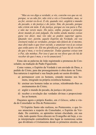 “Mas eu vos digo a verdade; a vós, convém-vos que eu vá,
porque, se eu não for, não virá a vós o Consolador, mas, se
eu for, enviar-vo-lo-ei. E ele, quando vier, argüirá o mundo
do pecado, e da justiça e do juízo. Sim, do pecado, porque
não crêem em mim. E da justiça, porque eu vou para o Pai,
e não me vereis mais. Do juízo, enfim, porque o príncipe
deste mundo já está julgado. Eu tenho ainda muitas coisas
para vos dizer, mas vós não as podeis suportar agora.
Quando vier, porém, aquele Espírito da Verdade, ele vos
ensinará todas as verdades, porque não falará de si mesmo,
mas dirá tudo o que tiver ouvido, e anunciar-vos-á as coisas
que estão para vir. Ele me glorificará, porque há de receber
do que é meu, e vo-lo-á anunciar. Todas quantas coisas tem
o Pai, são minhas. Por isso é que eu vos disse que ele há de
receber do que é meu, e vo-lo anunciará.”
Estas são as palavras de João registrando a promessa do Con-
solador, na tradução de Padre Figueiredo.
Como vemos, o Espírito da Verdade é um enviado de Deus, a
pedido do Cristo, para dar prosseguimento à obra deste na Terra.
Sua natureza é espiritual e sua função pode ser assim dividida:
a) permanecer com os homens, estando mesmo nos ho-
mens, integrado na própria existência humana;
b) ensinar aos homens todas as coisas, relembrando-lhes os
ensinamentos do Cristo;
c) argüir o mundo do pecado, da justiça e do juízo;
d) receber a revelação das verdades divinas e proporcioná-
las ao homem.
Ouçamos agora o próprio Kardec, em A Gênese, sobre a vin-
da do Consolador no Dia de Pentecostes:
“O Espírito Santo não realizou, no Pentecostes, o que Je-
sus anunciara a respeito do Consolador, o Espírito da Ver-
dade. Do contrário, os apóstolos teriam elucidado, em sua
vida, tudo quanto ficou obscuro no Evangelho até hoje, e cu-
ja interpretação contraditória deu lugar às numerosas seitas
que dividiram o Cristianismo desde os primeiros séculos, em
 