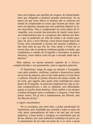 lutas sem tréguas, por questões de exegese, de interpretação,
lutas que chegaram a produzir grandes morticínios. Se na
época em que Jesus falava os homens não se achavam em
estado de compreender as coisas que ficaram por dizer, não
seria em algumas semanas que eles poderiam adquirir as lu-
zes necessárias. Para a compreensão de certas partes do E-
vangelho, com exceção dos preceitos de moral, eram preci-
sos conhecimentos que só o progresso das ciências nos dari-
a, e que só poderiam ser obra do tempo e de muitas gera-
ções. Se, pois, o novo Messias viesse pouco tempo depois do
Cristo, teria encontrado o terreno nas mesmas condições, e
não faria mais do que Ele fez. Ora, desde o Cristo até os
nossos dias, não se produziu nenhuma grande revelação, que
completasse o sentido do Evangelho e elucidasse os pontos
obscuros, como indício certo de que o enviado ainda não a-
pareceu.”
Mais adiante, no mesmo primeiro capítulo de A Gênese,
completa Kardec o seu pensamento, com as seguintes palavras:
“O Espiritismo, longe de negar ou destruir o Evangelho,
vem, pelo contrário, confirmar, explicar e desenvolver, pelas
novas leis da natureza, que revela, tudo quanto o Cristo disse
e realizou. Elucida os pontos obscuros do ensino cristão, de
tal sorte, que aqueles para quem eram ininteligíveis certas
partes do Evangelho, ou pareciam inadmissíveis, elas se tor-
nam compreensíveis, e eles as admitem, sem dificuldade,
graças ao auxílio desta doutrina. Vêem melhor o seu alcance
e podem distinguir entre a realidade e a alegoria. Cristo lhes
parece maior: Ele já não é simplesmente um filósofo, mas
um Messias divino.”
A seguir, encontramos:
“Se se considerar, por outro lado, o poder moralizador do
Espiritismo, pela finalidade que assinala a todas as ações da
vida, pelas conseqüências do bem e do mal que ele torna
palpáveis, a força moral, a coragem, as consolações que ele
dá nas aflições, por uma inalterável confiança no porvir, pe-
lo pensamento de ter cada um junto de si os seres a quem
 