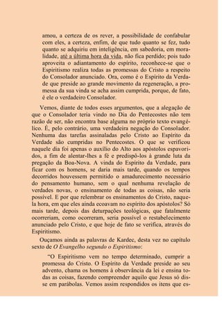 amou, a certeza de os rever, a possibilidade de confabular
com eles, a certeza, enfim, de que tudo quanto se fez, tudo
quanto se adquiriu em inteligência, em sabedoria, em mora-
lidade, até a última hora da vida, não fica perdido; pois tudo
aproveita o adiantamento do espírito, reconhece-se que o
Espiritismo realiza todas as promessas do Cristo a respeito
do Consolador anunciado. Ora, como é o Espírito da Verda-
de que preside ao grande movimento da regeneração, a pro-
messa da sua vinda se acha assim cumprida, porque, de fato,
é ele o verdadeiro Consolador.
Vemos, diante de todos esses argumentos, que a alegação de
que o Consolador teria vindo no Dia do Pentecostes não tem
razão de ser, não encontra base alguma no próprio texto evangé-
lico. É, pelo contrário, uma verdadeira negação do Consolador.
Nenhuma das tarefas assinaladas pelo Cristo ao Espírito da
Verdade são cumpridas no Pentecostes. O que se verificou
naquele dia foi apenas o auxílio do Alto aos apóstolos espavori-
dos, a fim de alentar-lhes a fé e predispô-los à grande luta da
pregação da Boa-Nova. A vinda do Espírito da Verdade, para
ficar com os homens, se daria mais tarde, quando os tempos
decorridos houvessem permitido o amadurecimento necessário
do pensamento humano, sem o qual nenhuma revelação de
verdades novas, o ensinamento de todas as coisas, não seria
possível. E por que relembrar os ensinamentos do Cristo, naque-
la hora, em que eles ainda ecoavam no espírito dos apóstolos? Só
mais tarde, depois das deturpações teológicas, que fatalmente
ocorreriam, como ocorreram, seria possível o restabelecimento
anunciado pelo Cristo, e que hoje de fato se verifica, através do
Espiritismo.
Ouçamos ainda as palavras de Kardec, desta vez no capítulo
sexto de O Evangelho segundo o Espiritismo:
“O Espiritismo vem no tempo determinado, cumprir a
promessa do Cristo. O Espírito da Verdade preside ao seu
advento, chama os homens à observância da lei e ensina to-
das as coisas, fazendo compreender aquilo que Jesus só dis-
se em parábolas. Vemos assim respondidos os itens que es-
 