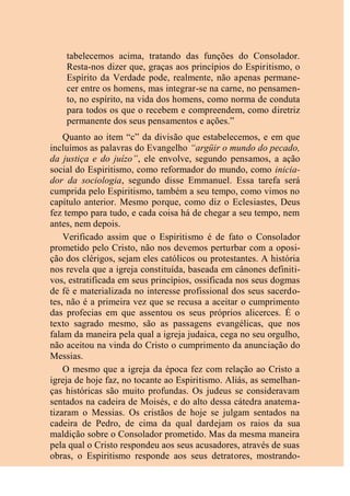 tabelecemos acima, tratando das funções do Consolador.
Resta-nos dizer que, graças aos princípios do Espiritismo, o
Espírito da Verdade pode, realmente, não apenas permane-
cer entre os homens, mas integrar-se na carne, no pensamen-
to, no espírito, na vida dos homens, como norma de conduta
para todos os que o recebem e compreendem, como diretriz
permanente dos seus pensamentos e ações.”
Quanto ao item “c” da divisão que estabelecemos, e em que
incluímos as palavras do Evangelho “argüir o mundo do pecado,
da justiça e do juízo”, ele envolve, segundo pensamos, a ação
social do Espiritismo, como reformador do mundo, como inicia-
dor da sociologia, segundo disse Emmanuel. Essa tarefa será
cumprida pelo Espiritismo, também a seu tempo, como vimos no
capítulo anterior. Mesmo porque, como diz o Eclesiastes, Deus
fez tempo para tudo, e cada coisa há de chegar a seu tempo, nem
antes, nem depois.
Verificado assim que o Espiritismo é de fato o Consolador
prometido pelo Cristo, não nos devemos perturbar com a oposi-
ção dos clérigos, sejam eles católicos ou protestantes. A história
nos revela que a igreja constituída, baseada em cânones definiti-
vos, estratificada em seus princípios, ossificada nos seus dogmas
de fé e materializada no interesse profissional dos seus sacerdo-
tes, não é a primeira vez que se recusa a aceitar o cumprimento
das profecias em que assentou os seus próprios alicerces. É o
texto sagrado mesmo, são as passagens evangélicas, que nos
falam da maneira pela qual a igreja judaica, cega no seu orgulho,
não aceitou na vinda do Cristo o cumprimento da anunciação do
Messias.
O mesmo que a igreja da época fez com relação ao Cristo a
igreja de hoje faz, no tocante ao Espiritismo. Aliás, as semelhan-
ças históricas são muito profundas. Os judeus se consideravam
sentados na cadeira de Moisés, e do alto dessa cátedra anatema-
tizaram o Messias. Os cristãos de hoje se julgam sentados na
cadeira de Pedro, de cima da qual dardejam os raios da sua
maldição sobre o Consolador prometido. Mas da mesma maneira
pela qual o Cristo respondeu aos seus acusadores, através de suas
obras, o Espiritismo responde aos seus detratores, mostrando-
 
